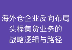 海外倉企業(yè)反向布局頭程集貨業(yè)務(wù)的戰(zhàn)略邏輯與路徑
