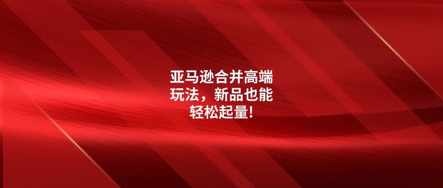 亞馬遜合并高端玩法，新品也能輕松起量!