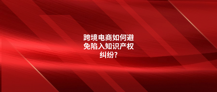 跨境電商如何避免陷入知識產(chǎn)權(quán)糾紛?