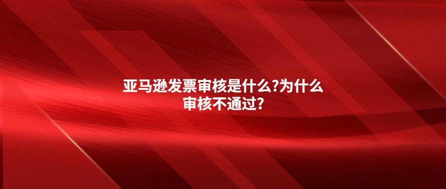 亞馬遜發(fā)票審核是什么?為什么審核不通過(guò)?