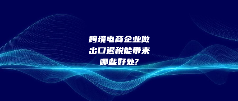 跨境電商企業(yè)做出口退稅能帶來(lái)哪些好處?