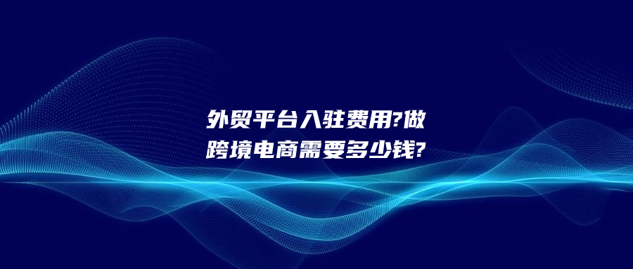 外貿(mào)平臺入駐費用?做跨境電商需要多少錢?