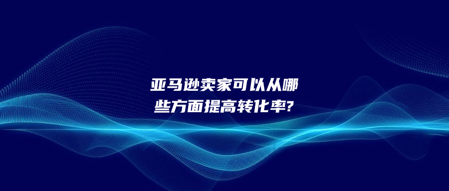 亞馬遜賣(mài)家可以從哪些方面提高轉(zhuǎn)化率?