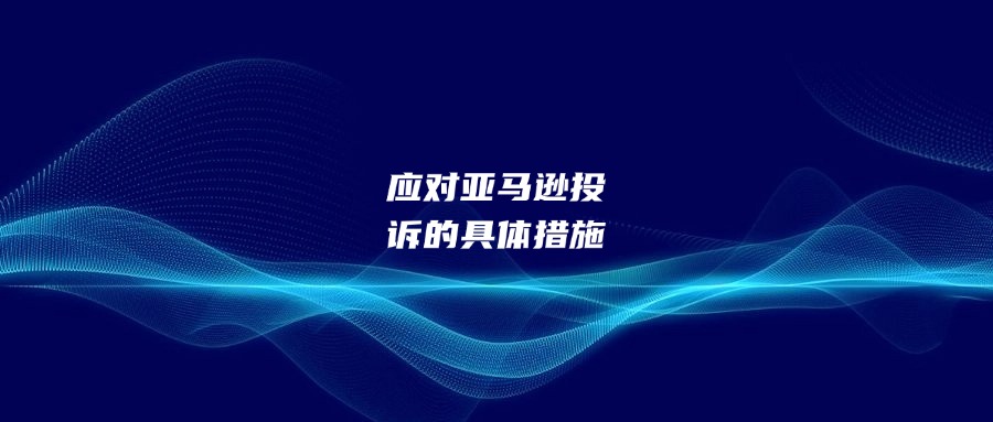 應(yīng)對亞馬遜投訴的具體措施