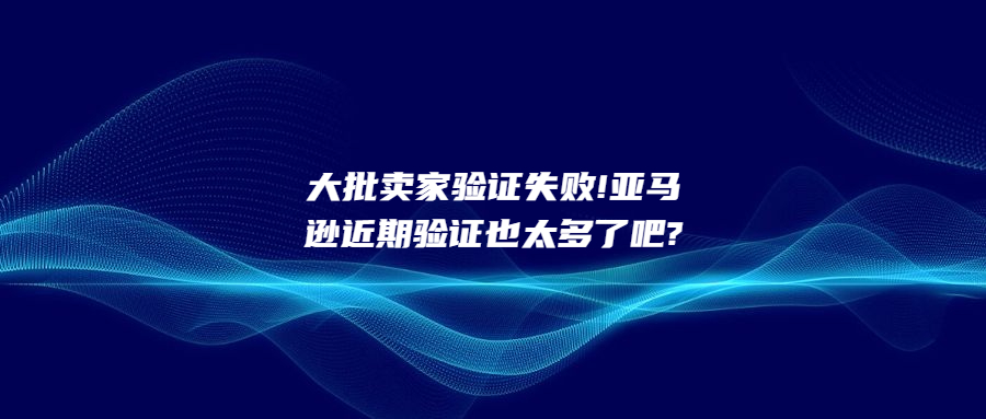 大批賣家驗(yàn)證失敗!亞馬遜近期驗(yàn)證也太多了吧?