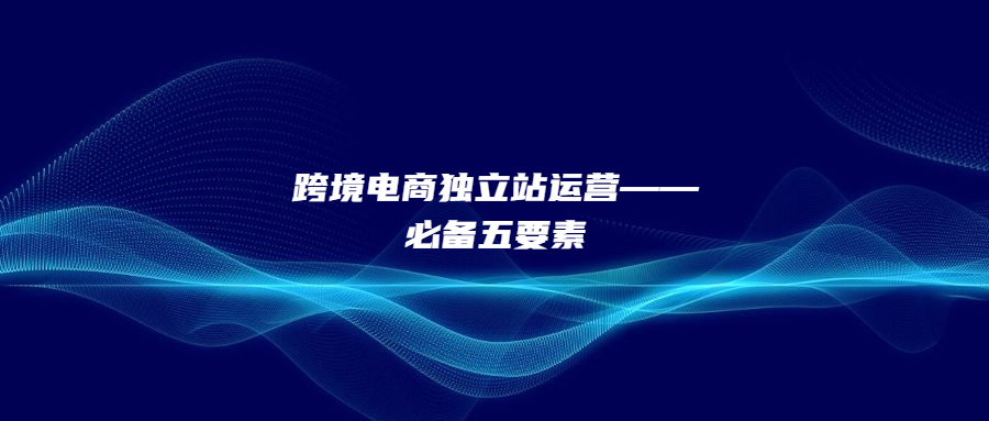 跨境電商獨(dú)立站運(yùn)營——必備五要素