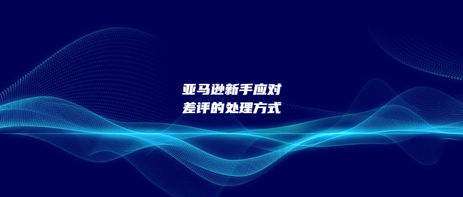 亞馬遜新手應(yīng)對(duì)差評(píng)的三步處理方式