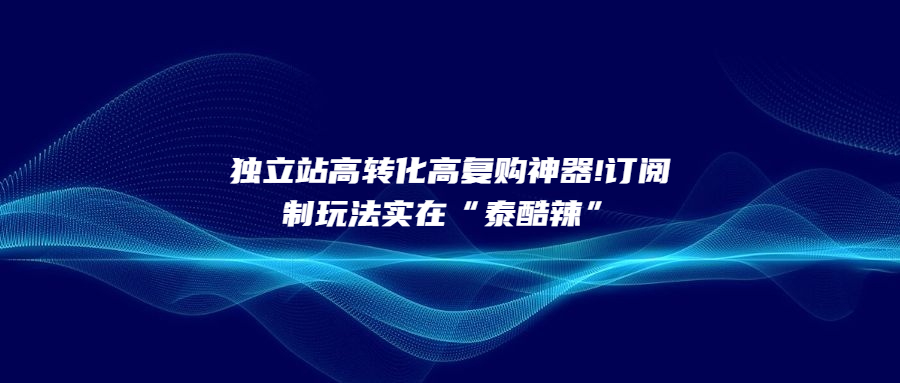 獨(dú)立站高轉(zhuǎn)化高復(fù)購神器!訂閱制玩法實在“泰酷辣”