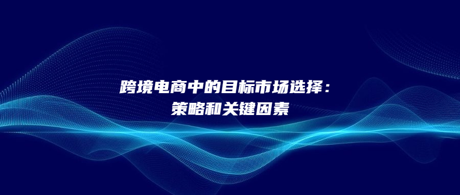 跨境電商中的目標(biāo)市場選擇：策略和關(guān)鍵因素