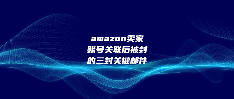 amazon賣家賬號(hào)關(guān)聯(lián)后被封的三封關(guān)鍵郵件