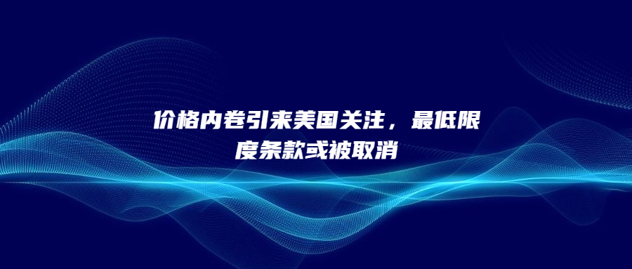 價格內(nèi)卷引來美國關注，最低限度條款或被取消