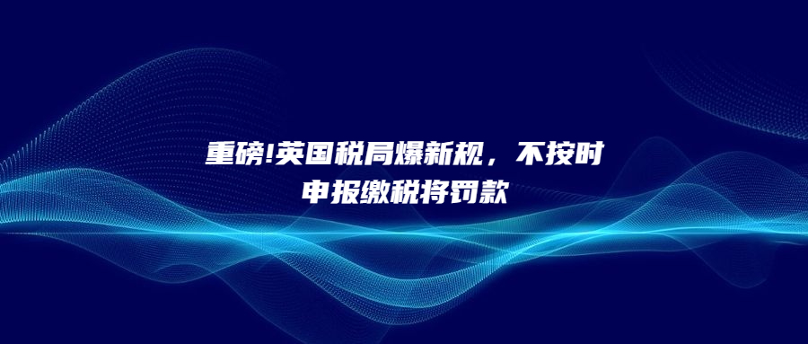 重磅!英國稅局爆新規(guī)，不按時申報繳稅將罰款