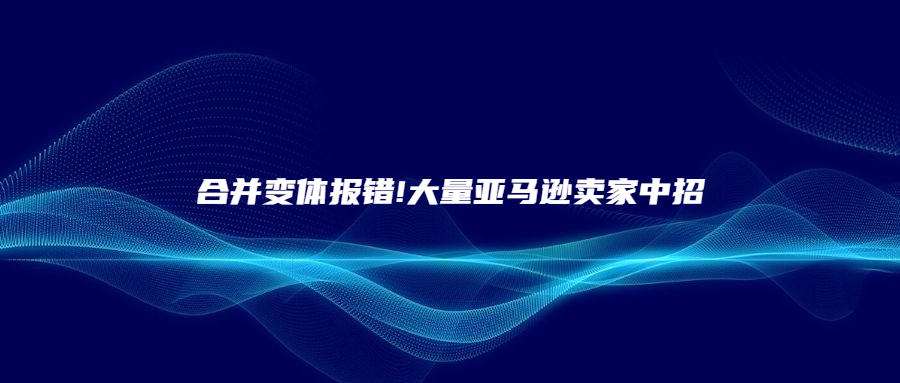 合并變體報錯!大量亞馬遜賣家中招