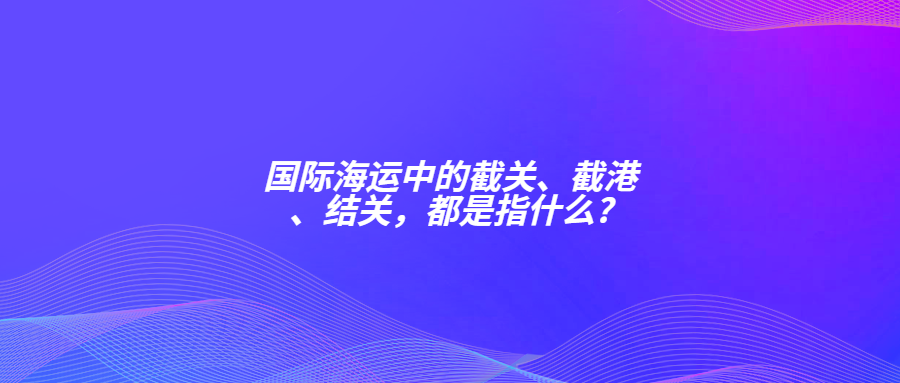 國(guó)際海運(yùn)中的截關(guān)、截港、結(jié)關(guān)，都是指什么?